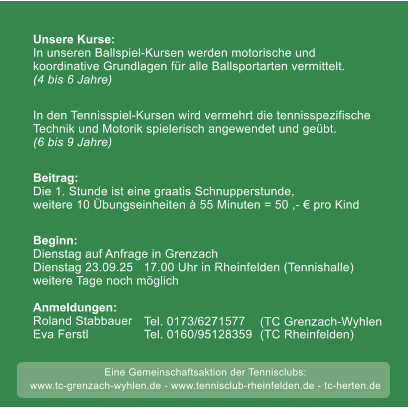 weitere Tage noch mglich 50 Unsere Kurse:In unseren Ballspiel-Kursen werden motorische undkoordinative Grundlagen fr alle Ballsportarten vermittelt.(4 bis 6 Jahre) In den Tennisspiel-Kursen wird vermehrt die tennisspezifische Technik und Motorik spielerisch angewendet und gebt. (6 bis 9 Jahre)  Beitrag:Die 1. Stunde ist eine graatis Schnupperstunde, weitere 10 bungseinheiten  55 Minuten = 50 ,-  pro Kind  Beginn: Dienstag auf Anfrage in Grenzach  Dienstag 23.09.25   17.00 Uhr in Rheinfelden (Tennishalle)weitere Tage noch mglich  Anmeldungen:Roland Stabbauer    Eva Ferstl                 Tel. 0173/6271577 Tel. 0160/95128359   (TC Grenzach-Wyhlen (TC Rheinfelden) Eine Gemeinschaftsaktion der Tennisclubs: www.tc-grenzach-wyhlen.de - www.tennisclub-rheinfelden.de - tc-herten.de