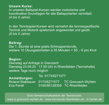weitere Tage noch mglich 50 Unsere Kurse:In unseren Ballspiel-Kursen werden motorische undkoordinative Grundlagen fr alle Ballsportarten vermittelt.(4 bis 6 Jahre) In den Tennisspiel-Kursen wird vermehrt die tennisspezifische Technik und Motorik spielerisch angewendet und gebt. (6 bis 9 Jahre)  Beitrag:Die 1. Stunde ist eine gratis Schnupperstunde, weitere 10 bungseinheiten  55 Minuten = 50 ,-  pro Kind  Beginn: Dienstag auf Anfrage in Grenzach  Dienstag 23.09.25   17.00 Uhr in Rheinfelden (Tennishalle)weitere Tage noch mglich     Anmeldungen:Roland Stabbauer   0173/6271577     TC Grenzach-Wyhlen Eva Ferstl                0160/95128359   TC Rheinfelden        Tel. 0173/6271577     Eine Gemeinschaftsaktion der Tennisclubs: www.tc-grenzach-wyhlen.de - www.tennisclub-rheinfelden.de - tc-herten.de